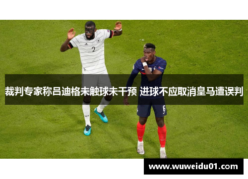 裁判专家称吕迪格未触球未干预 进球不应取消皇马遭误判